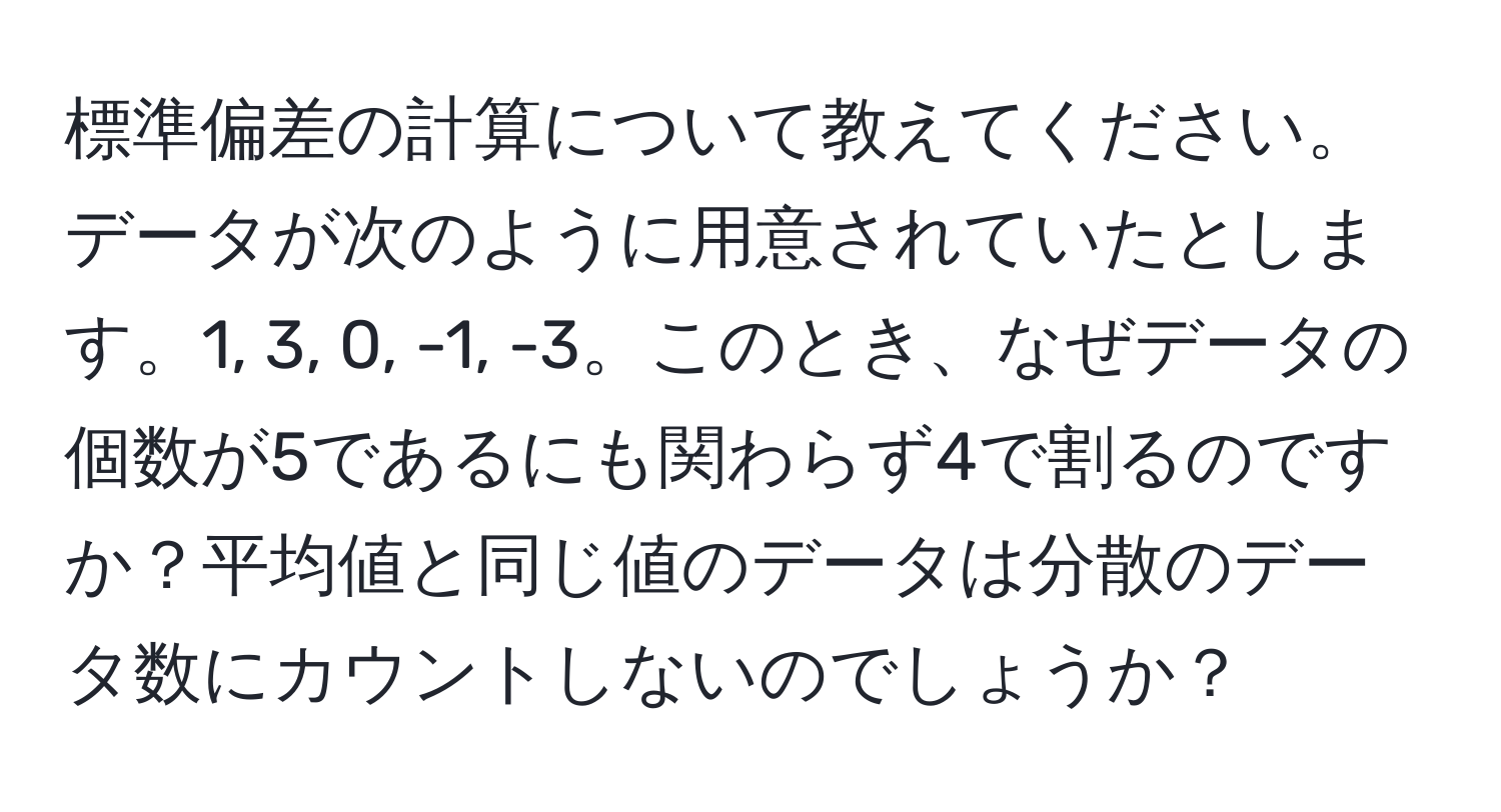 標準偏差の計算について教えてください。データが次のように用意されていたとします。1, 3, 0, -1, -3。このとき、なぜデータの個数が5であるにも関わらず4で割るのですか？平均値と同じ値のデータは分散のデータ数にカウントしないのでしょうか？