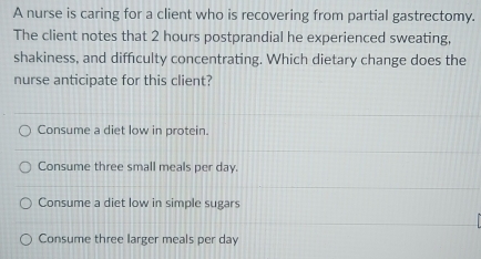 A nurse is caring for a client who is recovering from partial gastrectomy.
The client notes that 2 hours postprandial he experienced sweating,
shakiness, and difficulty concentrating. Which dietary change does the
nurse anticipate for this client?
Consume a diet low in protein.
Consume three small meals per day.
Consume a diet low in simple sugars
Consume three larger meals per day