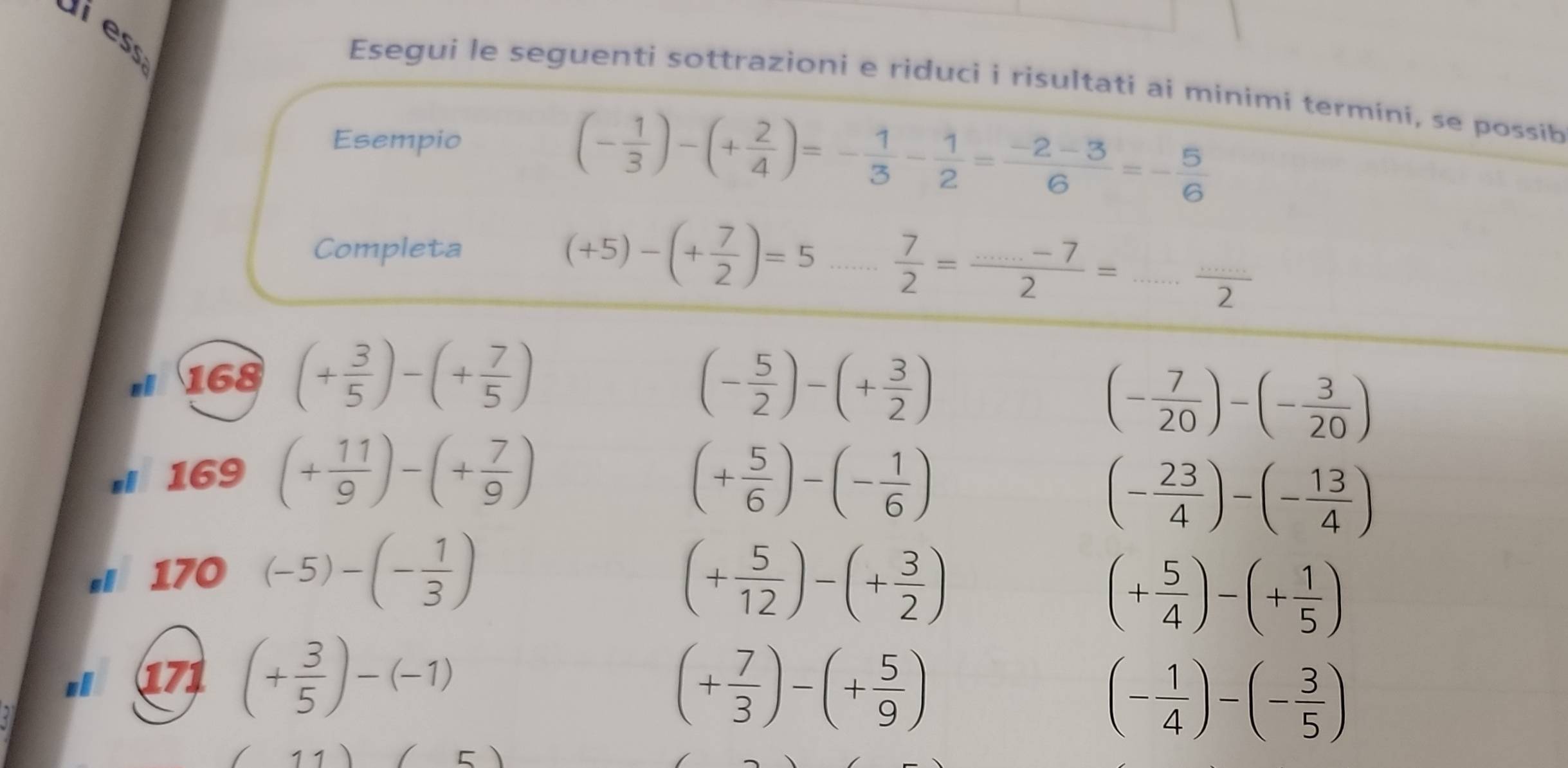 Esegui le seguenti sottrazioni e riduci i risultati ai minimi termíni, se possib 
Esempio
(- 1/3 )-(+ 2/4 )=- 1/3 - 1/2 = (-2-3)/6 =- 5/6 
Completa
(+5)-(+ 7/2 )=5 _  7/2 = (...-7)/2 =... (...)/2 
168 (+ 3/5 )-(+ 7/5 )
(- 5/2 )-(+ 3/2 )
(- 7/20 )-(- 3/20 )
169 (+ 11/9 )-(+ 7/9 ) (+ 5/6 )-(- 1/6 )
(- 23/4 )-(- 13/4 )
170 (-5)-(- 1/3 )
(+ 5/12 )-(+ 3/2 )
(+ 5/4 )-(+ 1/5 )
171 (+ 3/5 )-(-1)
(+ 7/3 )-(+ 5/9 )
(- 1/4 )-(- 3/5 )
/ 11) □ )