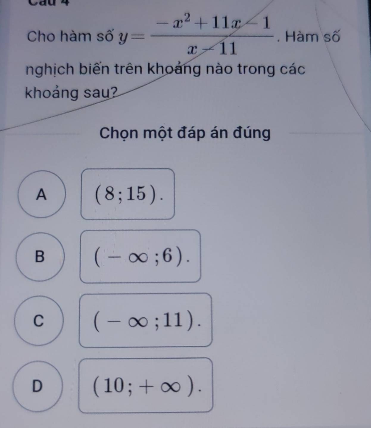 Cau 4
Cho hàm số y= (-x^2+11x-1)/x-11 . Hàm số
nghịch biến trên khoảng nào trong các
khoảng sau?
Chọn một đáp án đúng
A
(8;15).
B
(-∈fty ;6).
C
(-∈fty ;11).
D
(10;+∈fty ).