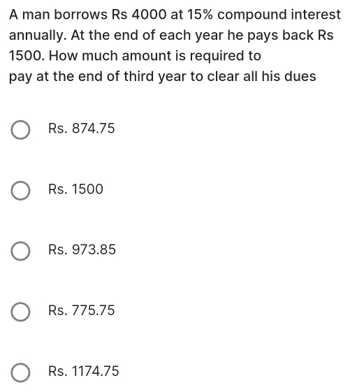 A man borrows Rs 4000 at 15% compound interest
annually. At the end of each year he pays back Rs
1500. How much amount is required to
pay at the end of third year to clear all his dues
Rs. 874.75
Rs. 1500
Rs. 973.85
Rs. 775.75
Rs. 1174.75