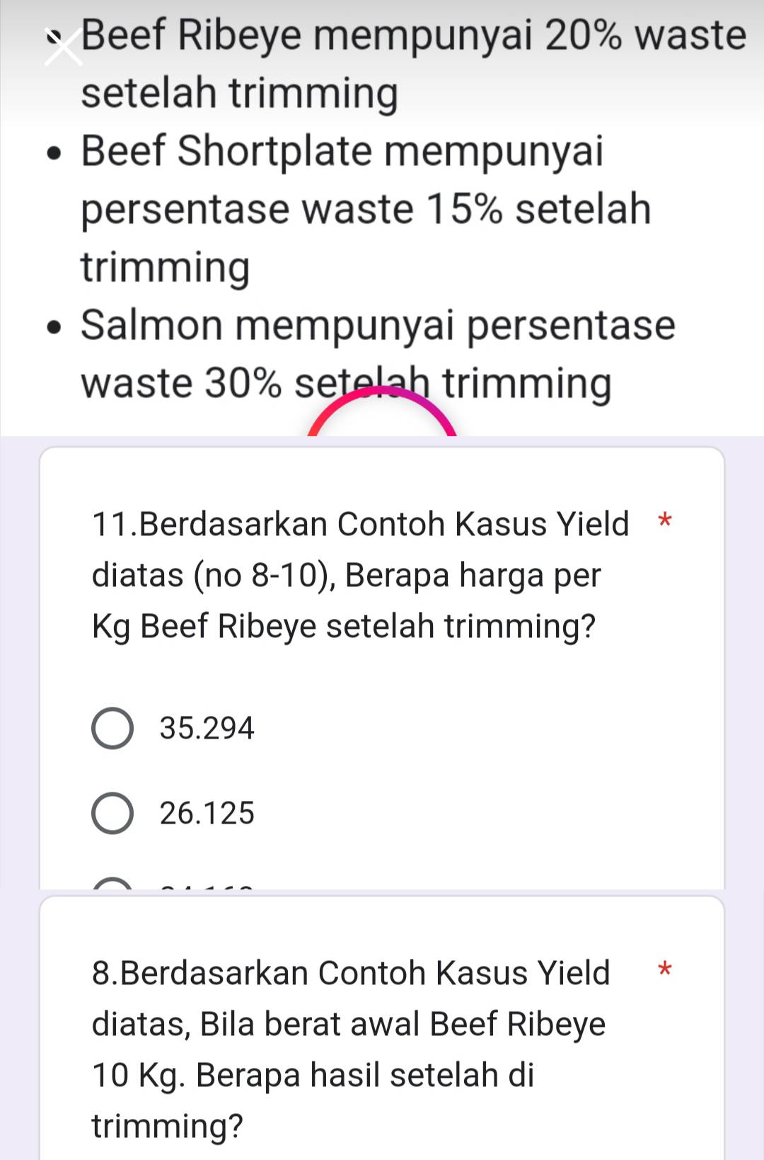 Beef Ribeye mempunyai 20% waste
setelah trimming
Beef Shortplate mempunyai
persentase waste 15% setelah
trimming
Salmon mempunyai persentase
waste 30% setelah trimming
11.Berdasarkan Contoh Kasus Yield *
diatas (no 8-10), Berapa harga per
Kg Beef Ribeye setelah trimming?
35.294
26.125
8.Berdasarkan Contoh Kasus Yield *
diatas, Bila berat awal Beef Ribeye
10 Kg. Berapa hasil setelah di
trimming?