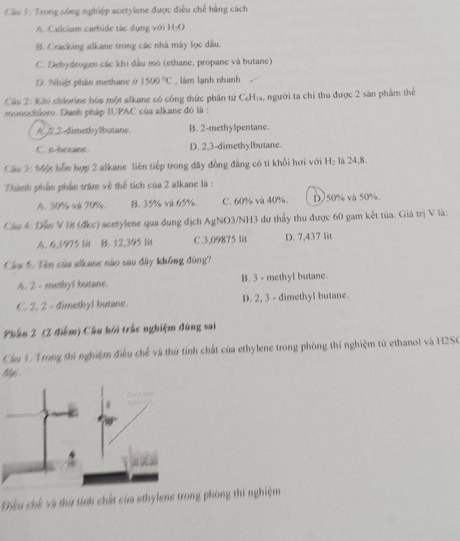 Cầu 1: Trong công nghiệp acetylene được điều chế bằng cách
A. Calcium carbide tác dụng với H_2O
B. Cracking alkane trong các nhà máy lọc dầu.
C. Debydroges các khí đầu mô (ethane, propane và butane)
D. Nhiệt phân methane ở 1500°C , làm lạnh nhanh
Câu 2: Khi chlorine hóa một alkane có công thức phân tử C_6H_14 4, người ta chi thu được 2 sản phẩm thế
monochloro. Danh pháp IUPAC của alkane đó là :
A 7 2-dimethylbutane B. 2-methylpentane.
C.s hexane D. 2,3-dimethylbutane.
Cầu 3: Một hồn hợp 2 alkane liên tiếp trong dãy đồng đẳng có tỉ khối hơi với H_2 là 24,8.
Thành phần phần trăm về thể tích của 2 alkane là :
A. 39% và 79%, B. 35% và 65%, C. 60% và 40%. D)50% và 50%.
Cầu 4 Dần V Vt (đkc) acetylene qua dụng địch AgNO3/NH3 dư thấy thu được 60 gam kết tủa. Giá trị V là:
A. 6,1975 B. 12,395 C.3,09875 lit D. 7,437 lit
Câu 5. Tên của alkane nào sau đây không đúng?
A. 2 - methyl butane. B. 3 - methyl butane.
C. 2, 2 - dimethyl butane. D. 2, 3 - dimethyl butane.
Phần 2 (2 điệm) Câu hội trắc nghiệm đúng sai
Cầu V/Vrong thí nghiệm điều chế và thứ tính chất của ethylene trong phòng thí nghiệm từ ethanol và H2SO
Chiều chế và thứ tính chất của ethylene trong phòng thí nghiệm