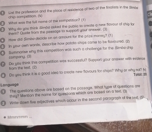 List the profession and the place of residence of two of the finalists in the Simba 
chip competition. (4) 
cl 
④ What was the full name of the compottion? (1) 
Why do you think Simbe asked the public to create a new flavour of chip lor 
them? Quote from the passage to support your answer. (3) 
3) How did Simba decide on an amount for the prize money? (1) 
In your own words, describe how pelota chips came to be favoured. (2) 
Summarise why this competition was such a chailenge for the Simba chip 
compony. (3) 
? Do you think this competition was successful? Support your onewer with evidene 
fom the text. (2) 
D Do you think it is a good ided to create new flavours for chips? Why or why not? (4) Toto': 20 
Language 
① The questions above are based on the passage. What type of questions ore 
they? Mention the name for questions which are based on a text. (3) 
2 Write down live adjectives which occur in the second parograph of the text. (5 
Mmmmmm ...