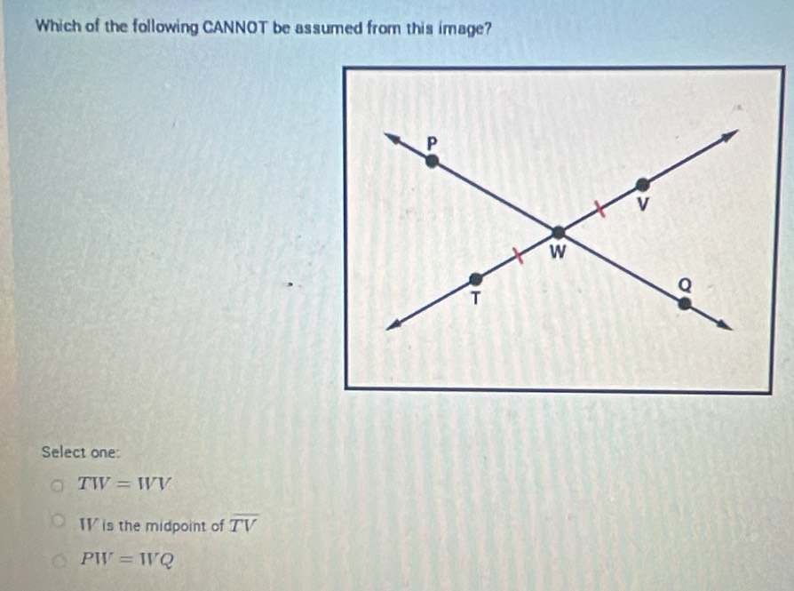 Which of the following CANNOT be assumed from this image?
Select one:
TW=WV
W is the midpoint of overline TV
PW=WQ