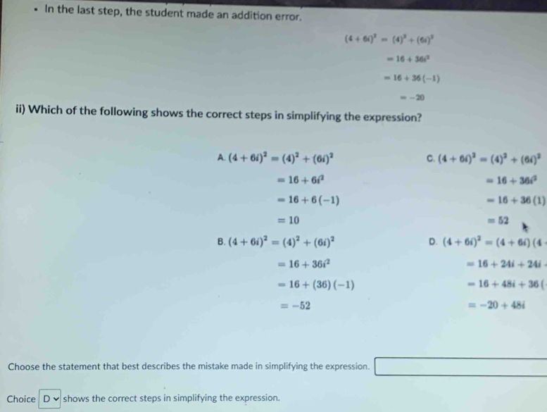 In the last step, the student made an addition error.
(4+6i)^2=(4)^3+(6i)^3
=16+36i^2
=16+36(-1)
=-20
ii) Which of the following shows the correct steps in simplifying the expression?
A. (4+6i)^2=(4)^2+(6i)^2 C. (4+6i)^2=(4)^2+(6i)^2
=16+6i^2
=16+36i^2
=16+6(-1)
=16+36(1)
=10
=52
B. (4+6i)^2=(4)^2+(6i)^2 D. (4+6i)^2=(4+6i)(4
=16+36i^2
=16+24i+24i
=16+(36)(-1)
=16+48i+36(
=-52
=-20+48i
Choose the statement that best describes the mistake made in simplifying the expression.
Choice D ✔ : shows the correct steps in simplifying the expression.