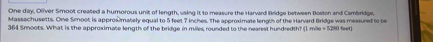 One day, Oliver Smoot created a humorous unit of length, using it to measure the Harvard Bridge between Boston and Cambridge, 
Massachusetts. One Smoot is approxmately equal to 5 feet 7 inches. The approximate length of the Harvard Bridge was measured to be
364 Smoots. What is the approximate length of the bridge in miles, rounded to the nearest hundredth? (1 mile =5280feet)