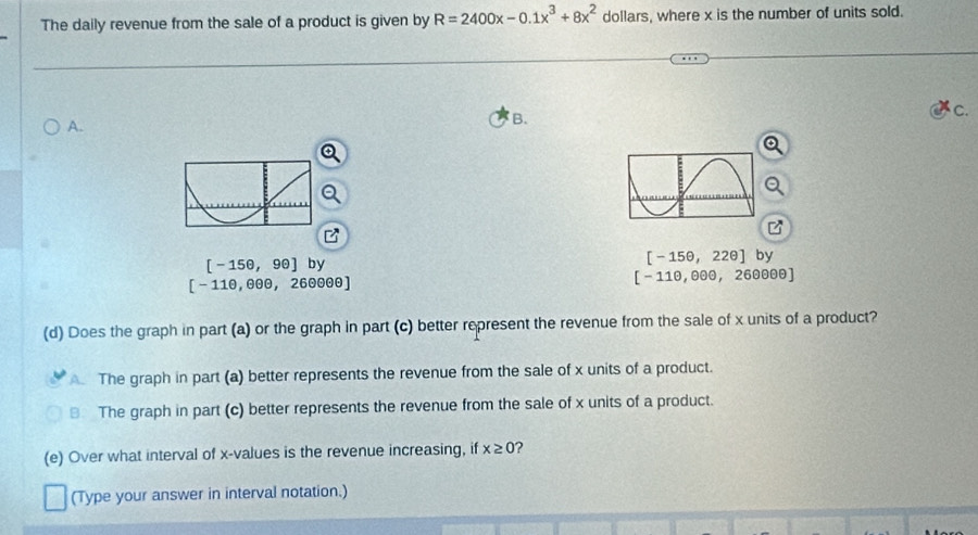 The daily revenue from the sale of a product is given by R=2400x-0.1x^3+8x^2 dollars, where x is the number of units sold.
A.
B.
C.
[-15θ ,9θ ] by [-15θ ,22θ ] by
[-11θ ,8θ θ ,26θ θ θ ]
[-11θ ,θ θ θ ,26θ θ θ ]
(d) Does the graph in part (a) or the graph in part (c) better represent the revenue from the sale of x units of a product?
The graph in part (a) better represents the revenue from the sale of x units of a product.
The graph in part (c) better represents the revenue from the sale of x units of a product.
(e) Over what interval of x -values is the revenue increasing, if x≥ 0 ?
(Type your answer in interval notation.)