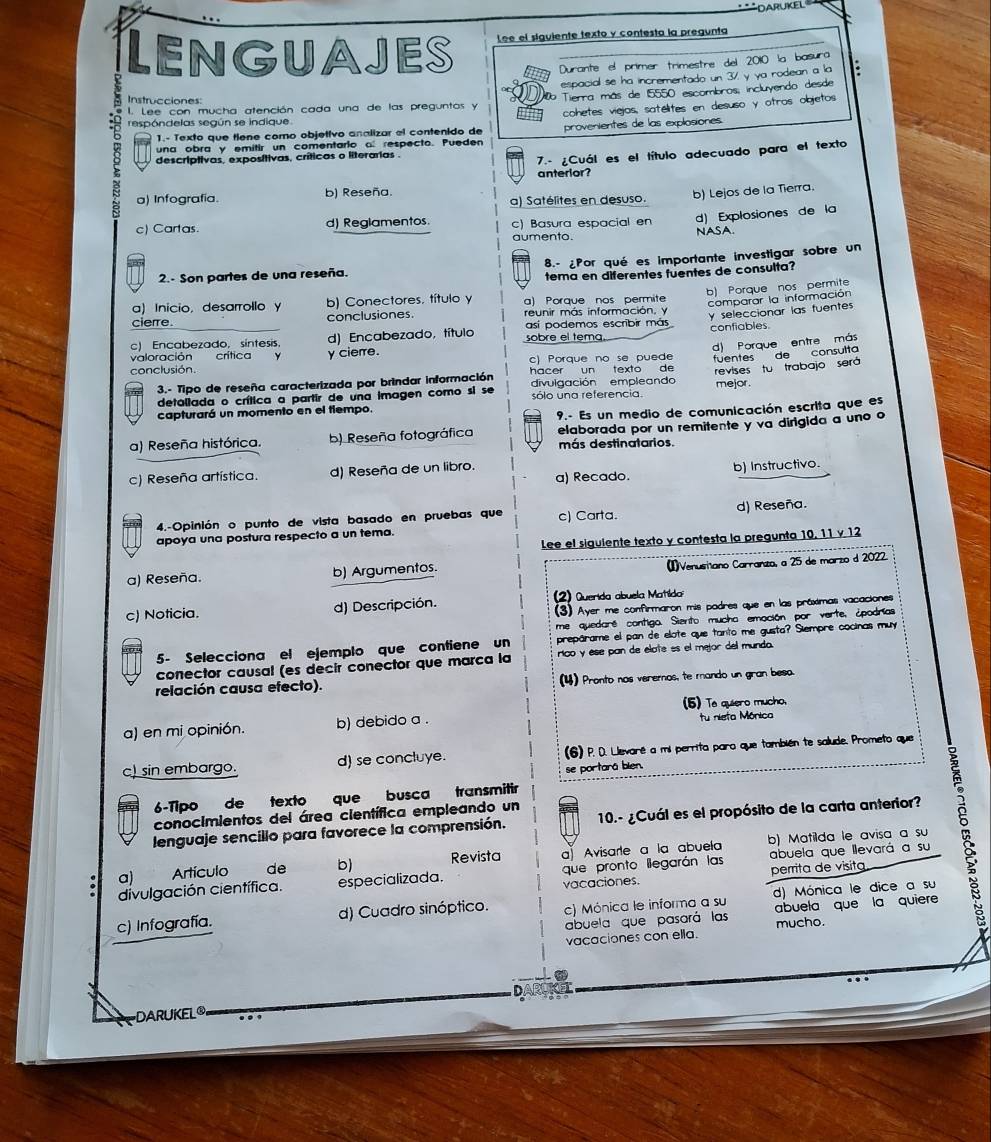 LENGUAJES Lee el siguiente texto y contesta la pregunta
Durante el primer trimestre del 2010 la basura
espacial se ha incrementado un 37, y ya rodean a la *
I. Lee con mucha atención cada una de las preguntos y b Tierra más de 15550 escombros, incluyendo desde
Instrucciones:
1.- Texto que tiene como objetivo analizar el contenido de cohetes viejos, satélites en desuso y otros objetos
respóndelas según se indique.
una obra y emitir un comentario al respecto. Pueden provenientes de las explosiones.
descriptivas, exposítivas, críticas o literarias .
7.- ¿Cuál es el título adecuado para el texto
anterlor?
a) Infografía. b) Reseña. a) Satélites en desuso.
b) Lejos de la Tierra.
c) Cartas. d) Reglamentos. c) Basura espacial en d) Explosiones de la
aumento NASA.
2.- Son partes de una reseña. 8.- ¿Por qué es importante investigar sobre un
tema en diferentes fuentes de consulta?
b) Porque nos permite
a) Inicio, desarrollo y b) Conectores, título y a) Porque nos permite
comparar la información
_
cierre. conclusiones. reunir más información, y y seleccionar las fuentes
así podemos escribir más confiables.
c) Encabezado, sintesis. d) Encabezado, título sobre el tema
conclusión. c) Porque no se puede d) Porque entre más
valoración crítica γ cierre.
hacer un texto de fyentes de consulta
detaliada o crítica a partir de una imagen como si se sólo una referencia. revises tu trabajo será
3.- Tipo de reseña caracterizada por brindar información divulgación empleando mejor.
capturará un momento en el tiempo.
9.- Es un medio de comunicación escrita que es
elaborada por un remitente y va dirigida a uno o
a) Reseña histórica. b) Reseña fotográfica más destinatarios.
c) Reseña artística. d) Reseña de un libro. a) Recado. b) Instructivo.
4.-Opinión o punto de vista basado en pruebas que c) Carta. d) Reseña.
apoya una postura respecto a un tema.
Lee el siguiente texto y contesta la pregunta 10, 11 γ 12
a) Reseña. b) Argumentos. (1)Venusiano Carranzo, a 25 de marzo d 2022.
c) Noticia. d) Descripción.  ) Querida abuela Matilda
(3) Ayer me confirmaron mis padres que en las práximas vacaciones
me quedaré contigo. Siento mucha emación por verte, ¿podrías
5- Selecciona el ejemplo que contiene un prepárame el pan de elote que tanto me gusta? Siempre cocinas muy
conector causal (es decir conector que marca la rico y ése pan de élate es el mejor del mundo.
relación causa efecto). (4) Pronto nas veremos, te mando un gran beso.
(5) Te quiero mucho,
a) en mi opinión. b) debido a . fu nieta Mônica
c) sin embargo. d) se concluye. (6) P. D. Llevaré a ms perrita paro que también te salude. Prometo que
se portará blen.
6-Tipo de texto que busca transmitir
conocimientos del área científica empleando un
lenguaje sencillo para favorece la comprensión.  10.- ¿Cuál es el propósito de la carta anterior?
b) Matilda le avisa a su
a) Artículo de b) Revista a Avisarte a la abuela
divulgación científica. especializada. que pronto lilegarán las abuela que llevará a su
vacaciones. perrita de visita
c) Infografía. d) Cuadro sinóptico. c) Mónica le informa a su d) Mónica le dice a su
abuela que pasará las abuela que la quiere
vacaciones con ella. mucho.
D
DARUKEL®