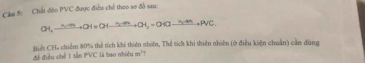 Chất déo PVC được điều chế theo sơ đồ sau:
CH_4to H_1=15% to CHequiv CHto^(H_2)=95% CH_2=CHClxrightarrow H_3=90% PVC. 
Biết CH₄ chiếm 80% thể tích khí thiên nhiên, Thể tích khí thiên nhiên (ở điều kiện chuẩn) cần dùng 
đề điều chế |tan PV C là bao nhiệu m^3
