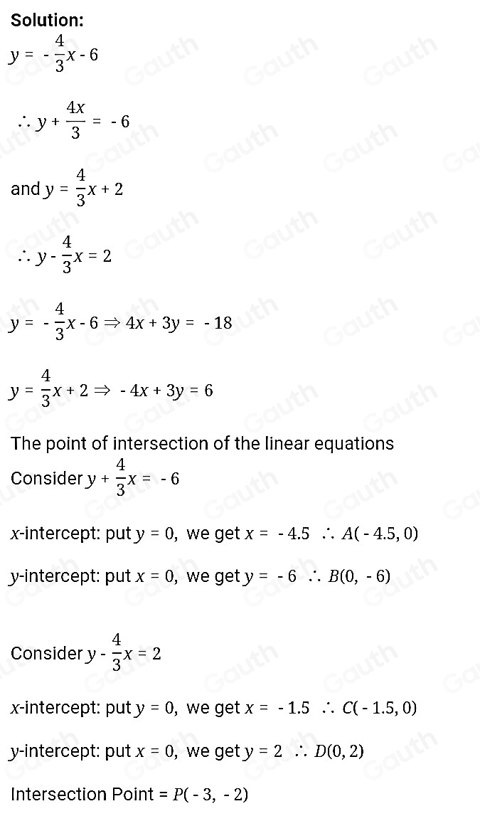 Solution:
y=- 4/3 x-6
∴ y+ 4x/3 =-6
and y= 4/3 x+2
∴ y- 4/3 x=2
y=- 4/3 x-6Rightarrow 4x+3y=-18
y= 4/3 x+2Rightarrow -4x+3y=6
The point of intersection of the linear equations 
Consider y+ 4/3 x=-6
x-intercept: put y=0 , we get x=-4.5∴ A(-4.5,0)
y-intercept: put x=0 , we get y=-6∴ B(0,-6)
Consider y- 4/3 x=2
x-intercept: put y=0 , we get x=-1.5∴ C(-1.5,0)
y-intercept: put x=0 ,we get y=2∴ D(0,2)
Intersection Point =P(-3,-2)