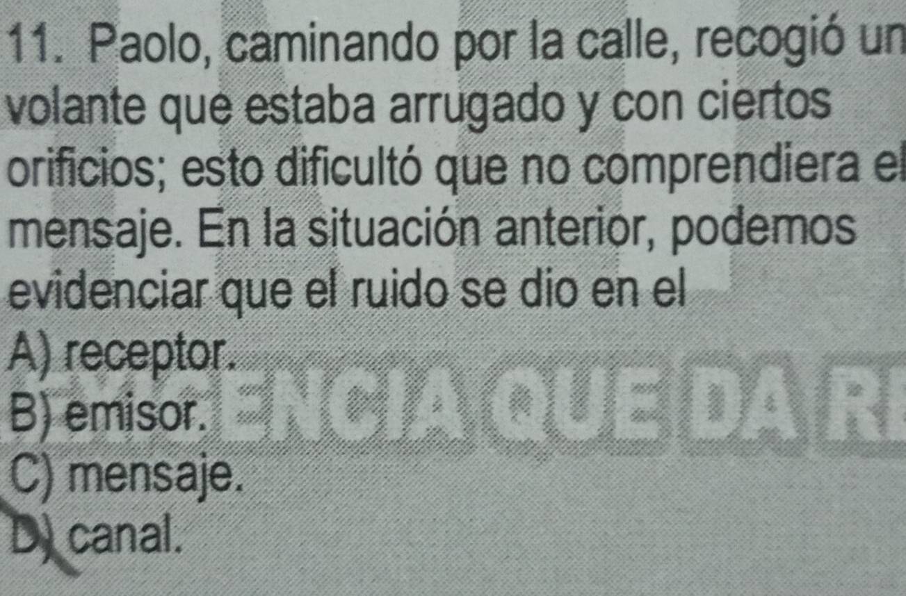 Paolo, caminando por la calle, recogió un
volante que estaba arrugado y con ciertos
orificios; esto dificultó que no comprendiera el
mensaje. En la situación anterior, podemos
evidenciar que el ruido se dio en el
A) receptor.
B) emisor.
C) mensaje.
D.canal.