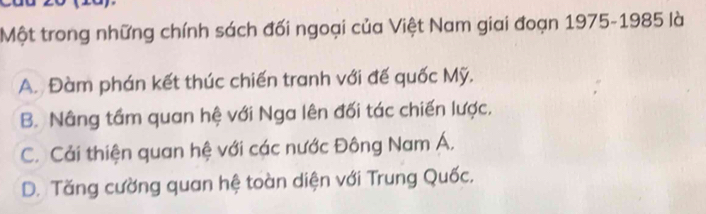 Một trong những chính sách đối ngoại của Việt Nam giai đoạn 1975-1985 là
A. Đàm phán kết thúc chiến tranh với đế quốc Mỹ.
B. Nâng tầm quan hệ với Nga lên đối tác chiến lược.
C. Cải thiện quan hệ với các nước Đông Nam Á,
D. Tăng cường quan hệ toàn diện với Trung Quốc.