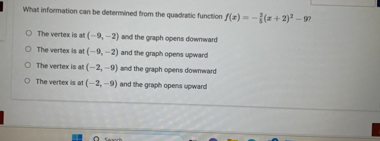 What information can be determined from the quadratic function f(x)=- 2/5 (x+2)^2-9 ?
The vertex is at (-9,-2) and the graph opens downward
The vertex is at (-9,-2) and the graph opens upward
The vertex is at (-2,-9) and the graph opens downward
The vertex is at (-2,-9) and the graph opens upward
Searc