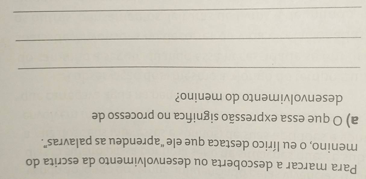 Para marcar a descoberta ou desenvolvimento da escrita do 
menino, o eu lírico destaca que ele “aprendeu as palavras”. 
a) O que essa expressão significa no processo de 
desenvolvimento do menino? 
_ 
_ 
_