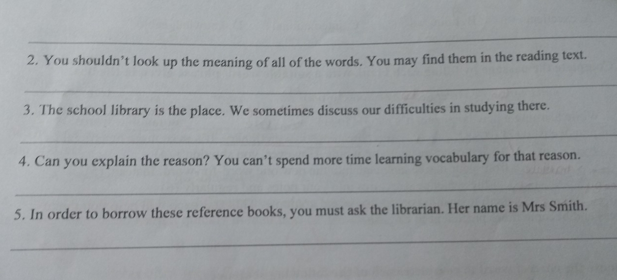 You shouldn’t look up the meaning of all of the words. You may find them in the reading text. 
_ 
3. The school library is the place. We sometimes discuss our difficulties in studying there. 
_ 
4. Can you explain the reason? You can’t spend more time learning vocabulary for that reason. 
_ 
5. In order to borrow these reference books, you must ask the librarian. Her name is Mrs Smith. 
_