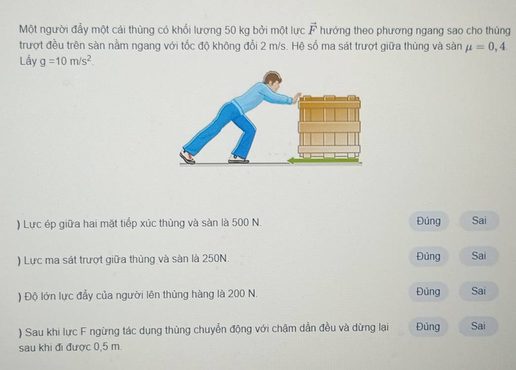 Một người đẩy một cái thùng có khổi lượng 50 kg bởi một lực vector F hướng theo phương ngang sao cho thùng 
trượt đều trên sàn nằm ngang với tốc độ không đổi 2 m/s. Hệ số ma sát trượt giữa thủng và sàn mu =0,4. 
Lầy g=10m/s^2. 
) Lực ép giữa hai mặt tiếp xúc thùng và sàn là 500 N. Đúng Sai 
) Lực ma sát trượt giữa thùng và sàn là 250N. Đúng Sai 
) Độ lớn lực đẫy của người lên thùng hàng là 200 N. Đúng Sai 
) Sau khi lực F ngừng tác dụng thùng chuyển động với chậm dần đều và dừng lại Đúng Sai 
sau khi đi được 0,5 m.