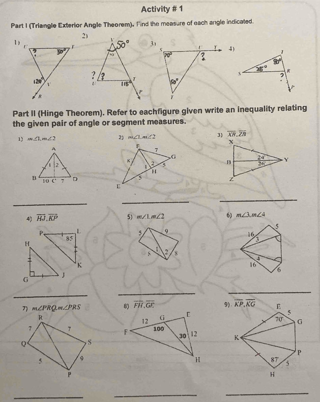 Activity # 1
Part I (Triangle Exterior Angle Theorem). Find the measure of each angle indicated.
2)
1)4)
 
Part II (Hinge Theorem). Refer to eachfigure given write an inequality relating
the given pair of angle or segment measures.
3) overline XB.overline ZB
1) m∠ 1,m∠ 2
2) m∠ 1,m∠ 2
_
_
_
4 overline HJ.overline KP 5) m∠ 1.m∠ 2 6) m∠ 3.m∠ 4
5
P, L 9
5
85
16
H
3
1
s 2 8
4
K
16
6
G J
_
_
_
7 m∠ PRQ.m∠ PRS 8) overline FH,overline GF
R
7 7  
Q
,S
5 9
P
_
_
_