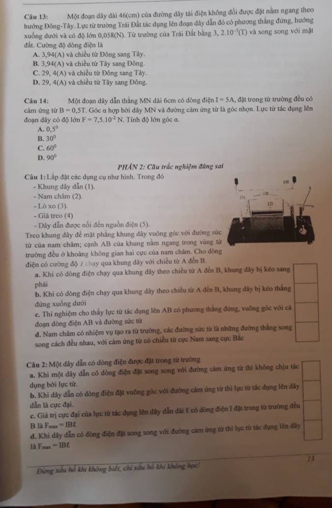 Một đoạn dây dài 46(cm) của đường dây tải điện không đổi được đặt nằm ngang theo
hướng Đông-Tây. Lực từ trường Trái Đất tác dụng lên đoạn dây dẫn đó có phương thắng đứng, hướng
xuống dưới và có độ lớn 0,0 68 (N). ). Từ trường của Trái Đất bằng 3, 2.10^(-5)(T) và song song với mặt
đất. Cường độ dòng điện là
A. 3,94(A) và chiều từ Đông sang Tây.
B. 3,94(A) và chiều từ Tây sang Đông.
C. 29,4(A) và chiều từ Đông sang Tây.
D. 29,4(A) và chiều từ Tây sang Đông.
Câu 14: Một đoạn dây dẫn thằng MN dài 6cm có dông điện I=5A :, đặt trong từ trường đều có
cảm ứng từ B=0,5T T. Góc α hợp bởi dây MN và đường cảm ứng từ là góc nhọn. Lực từ tác dụng lên
đoạn dãy có độ lớn F=7,5.10^(-2)N. Tính độ lớn góc a.
A. 0,5°
B. 30°
C. 60°
D. 90°
PHẢN 2: Câu trắc nghiệm đúng sai
Câu 1: Lắp đặt các dụng cụ như hình. Trong đó
- Khung dây dẫn (1).
- Nam châm (2). 
- Lò xo (3). 
- Giá treo (4)
- Dãy dẫn được nổi đến nguồn điện (5).
Treo khung dây để mặt phẳng khung dây vuông góc với đường sứ
từ của nam châm; cạnh AB của khung nằm ngang trong vùng t
trường đều ở khoảng không gian hai cực của nam chảm. Cho đòn
điện có cường độ / chạy qua khung dây với chiều từ A đến B.
a. Khi có dòng điện chạy qua khung dây theo chiều từ A đến B, khung dây bị kéo sang
phāi
b. Khi có dòng điện chạy qua khung dây theo chiều từ A đến B, khung đây bị kéo thẳng
đừng xuống dưới
c. Thí nghiệm cho thấy lực từ tác dụng lên AB có phương thằng đứng, vuông góc với cá
đoạn dòng điện AB và đường sức từ
d. Nam châm có nhiệm vụ tạo ra từ trường, các đường sức từ là những đường thẳng song
song cách đều nhau, với cảm ứng từ có chiều từ cực Nam sang cực Bắc
Câu 2:MQ t dây dẫn có dòng điện được đặt trong từ trường
a. Khi một dây dẫn có dòng điện đặt song song với đường cảm ứng từ thì không chịu tác
dụng bởi lực tử.
b. Khi dây dẫn có dòng điện đặt vuông góc với đường cảm ứng từ thì lực từ tác dụng lên dây
dẫn là cực đại.
c. Giả trị cực đại của lực từ tác đụng lên dây dẫn dài t có dòng điện I đặt trong tử trường đều
B là F_max=IBt
d. Khi đây dẫn có dòng điện đặt song song với đường cảm ứng từ thì lực từ tác dụng lên dây
là F_max=IBt
13
Đừng xấu hổ khi không biết, chỉ xấu hồ khi không học!