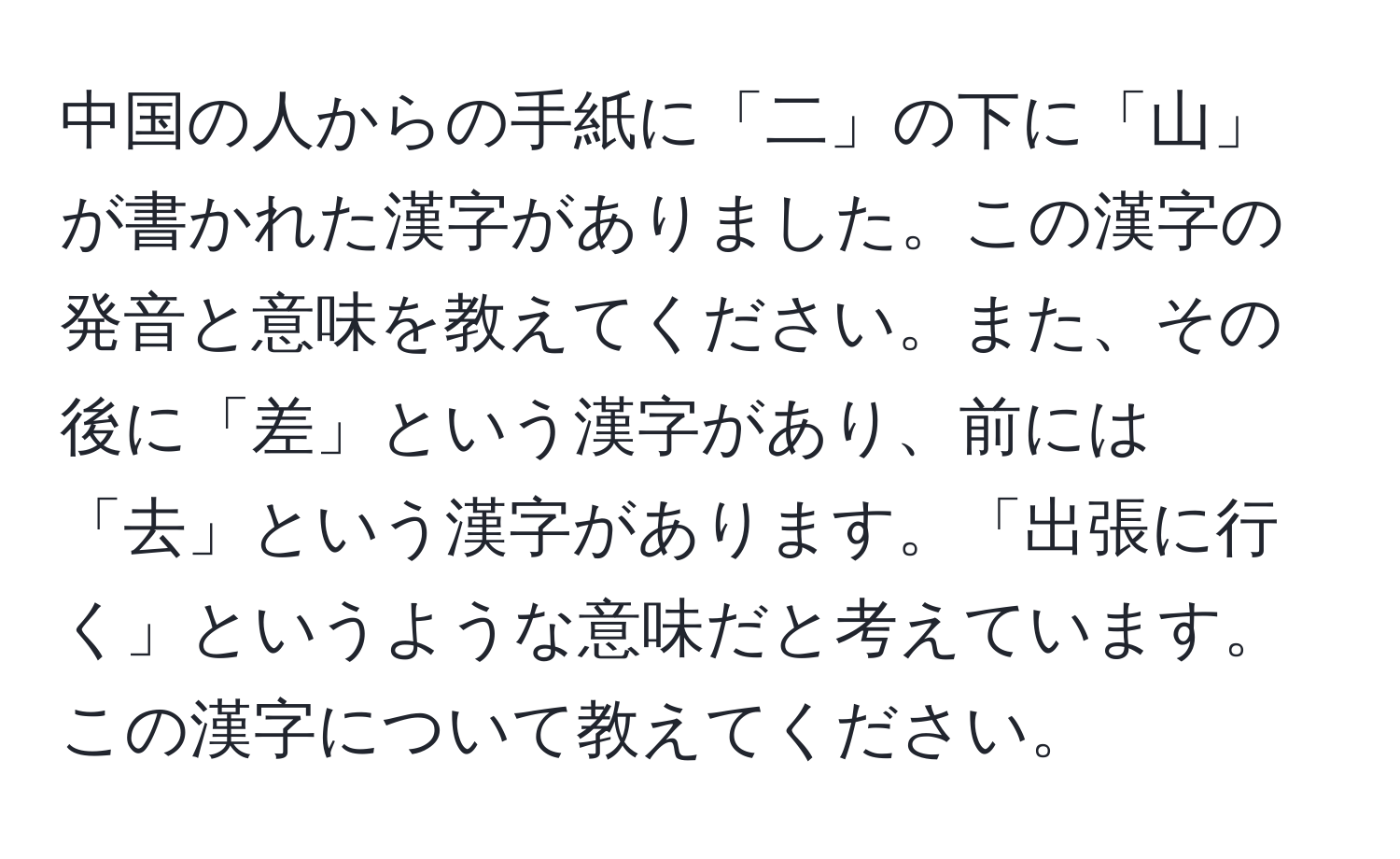 中国の人からの手紙に「二」の下に「山」が書かれた漢字がありました。この漢字の発音と意味を教えてください。また、その後に「差」という漢字があり、前には「去」という漢字があります。「出張に行く」というような意味だと考えています。この漢字について教えてください。