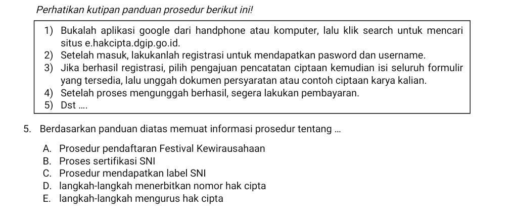 Perhatikan kutipan panduan prosedur berikut ini! 
1) Bukalah aplikasi google dari handphone atau komputer, lalu klik search untuk mencari 
situs e.hakcipta.dgip.go.id. 
2) Setelah masuk, lakukanlah registrasi untuk mendapatkan pasword dan username. 
3) Jika berhasil registrasi, pilih pengajuan pencatatan ciptaan kemudian isi seluruh formulir 
yang tersedia, lalu unggah dokumen persyaratan atau contoh ciptaan karya kalian. 
4) Setelah proses mengunggah berhasil, segera lakukan pembayaran. 
5) Dst .... 
5. Berdasarkan panduan diatas memuat informasi prosedur tentang ... 
A. Prosedur pendaftaran Festival Kewirausahaan 
B. Proses sertifikasi SNI 
C. Prosedur mendapatkan label SNI 
D. langkah-langkah menerbitkan nomor hak cipta 
E. langkah-langkah mengurus hak cipta