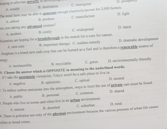 Helping to alleviate poverty in develope D. prosperity
A. wealth B. destitution C. immigrant
The wind farm may be able to generate enough electricity/power for 2,000 homes.
A. afford B. produce C. manufacture D. light
Are you taking any advanced courses?
A. modern B. costly C. widespread D. latest
Scientists are hoping for a breakthrough in the search for a cure for cancer.
A. new cure B. important therapy C. sudden remedy D. dramatic development
. Sorghum is a brand new cash crop that can be burned as a fuel and is therefore a renewable source of
ay
A. inexhaustible B. recyclable C. green D. environmentally-friendly
V. Choose the answer which is OPPOSITE in meaning to the underlined words.
. If I take the pessimistic viewpoint, Tokyo won't be a safe place to live in.
A. negative B. optimistic C. optical D. neutral
t. To reduce carbon emissions into the atmosphere, ways to limit the use of private cars must be found.
A. public B. personal C. common D. shared
3. People who live in towns and cities live in an urban environment.
A. remote B. deserted C. suburban D. rural
4. There is pollution not only of the physical environment because the various pressure of urban life causes
cities to breed crime.