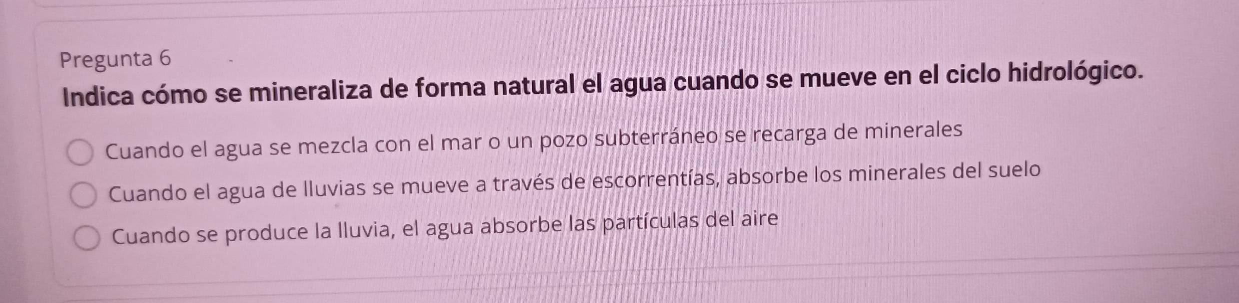 Pregunta 6
Indica cómo se mineraliza de forma natural el agua cuando se mueve en el ciclo hidrológico.
Cuando el agua se mezcla con el mar o un pozo subterráneo se recarga de minerales
Cuando el agua de lluvias se mueve a través de escorrentías, absorbe los minerales del suelo
Cuando se produce la lluvia, el agua absorbe las partículas del aire