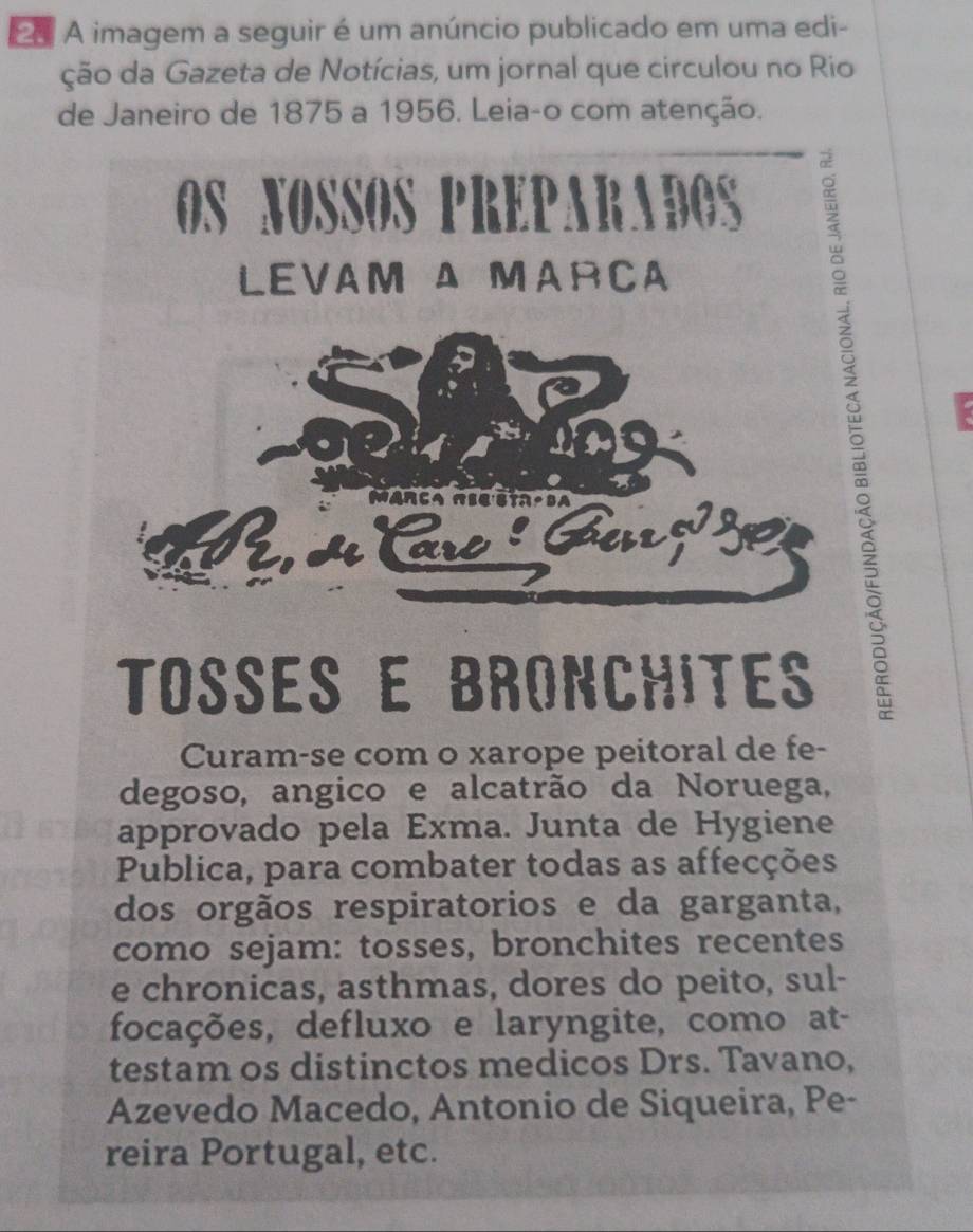 A imagem a seguir é um anúncio publicado em uma edi- 
ção da Gazeta de Notícias, um jornal que circulou no Rio 
de Janeiro de 1875 a 1956. Leia-o com atenção. 
OS NOSSOS PREPARADOS 
LEVAM Δ MARCA 
Mar ca r s t 
re : Gu 
Tosés e bronchites 
Curam-se com o xarope peitoral de fe- 
degoso, angico e alcatrão da Noruega, 
approvado pela Exma. Junta de Hygiene 
Publica, para combater todas as affecções 
dos orgãos respiratorios e da garganta, 
como sejam: tosses, bronchites recentes 
e chronicas, asthmas, dores do peito, sul- 
focações, defluxo e laryngite, como at- 
testam os distinctos medicos Drs. Tavano, 
Azevedo Macedo, Antonio de Siqueira, Pe- 
reira Portugal, etc.