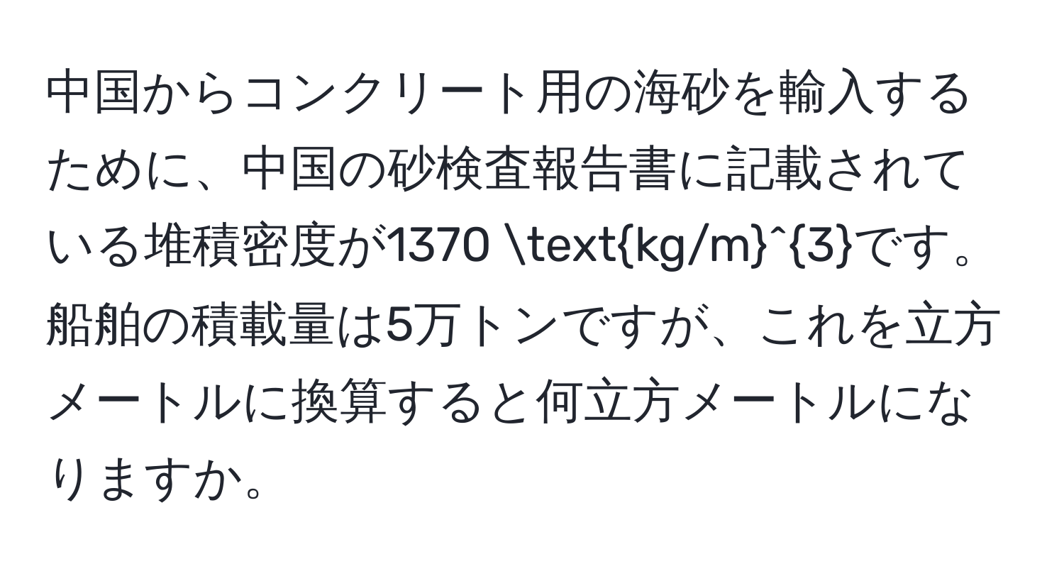 中国からコンクリート用の海砂を輸入するために、中国の砂検査報告書に記載されている堆積密度が1370 (kg/m)^3です。船舶の積載量は5万トンですが、これを立方メートルに換算すると何立方メートルになりますか。
