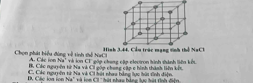 Hình 3, 44. Cấu trúc mạng tinh thể NaCl
Chọn phát biểu đúng về tinh thể NaCl
A. Các ion Na^+ và ion Cl góp chung cặp electron hình thành liên kết.
B. Các nguyên tử Na và Cỉ góp chung cặp e hình thành liên kết.
C. Các nguyên tử Na và CI hút nhau bằng lực hút tĩnh điện.
D. Các ion ion Na^+ và on Cl ' hút nhau bằng lực hút tĩnh điện.