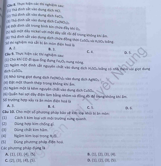 Thực hiện các thí nghiệm sau:
(1) Thả đinh sắt vào dung dịch HCI.
(2) Thả đinh sắt vào dung dịch FeCl_3.
(3) Thả đinh sắt vào dung dịch Cu(NO_3)_2.
(4) Đốt đình sắt trong bình kín chứa đầy khí O_2.
(5) Nối một dây nickel với một dây sắt rồi để trong không khí ẩm.
(6) Thả đinh sắt vào dung dịch chứa đồng thời Cư SO_4 và H_2SO_4 loāng.
Số thí nghiệm mà sắt bị ăn mòn điện hoá là
A. 2.
B. 3. C. 4.
Câu 9. Thực hiện các thí nghiệm sau: D. 5.
(1) Cho khí CO đi qua ống đựng Fe_2O_3 nung nóng.
(2) Ngâm một đinh sắt nguyên chất vào dung dịch H_2SO_4
dịch CuSO₄. loãng có nhỏ thêm vài giọt dung
(3) Nhỏ từng giọt dung dịch Fe(NO_3)_2 vào dung dịch AgNO_3.
(4) Đặt một thanh thép trong không khí ẩm.
(5) Ngâm một lá kẽm nguyên chất vào dung dịch CuSO₄.
(6) Quấn hai sợi dây điện làm bằng nhôm và đồng rồi để trong không khí ẩm.
Số trường hợp xảy ra ăn mòn điện hoá là
A. 3. B. 4. C. 5. D. 6.
Câu 10. Cho một số phương pháp bảo vệ kim loại khỏi bị ăn mòn:
(1) Cách li kim loại với môi trường xung quanh.
(2) Dùng hợp kim chống gỉ.
(3) Dùng chất kìm hãm.
(4) Ngâm kim loại trong H_2O.
(5) Dùng phương pháp điện hoá.
Các phương pháp đúng là
B.
A. (1),(3),(4),(5). (1),(2),(3),(4).
C. (2),(3),(4),(5). D. (1),(2),(3),(5).