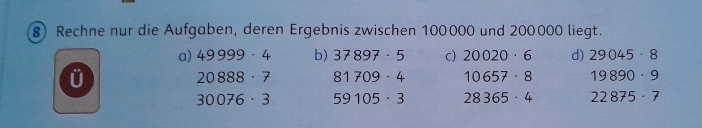 Rechne nur die Aufgaben, deren Ergebnis zwischen 100000 und 200000 liegt.
a) 49999· 4 b) 37897· 5 c) 20020· 6 d) 29045· 8
ü
20888· 7
81709· 4
10657· 8
19890· 9
30076· 3
59105· 3
28365· 4
22875· 7