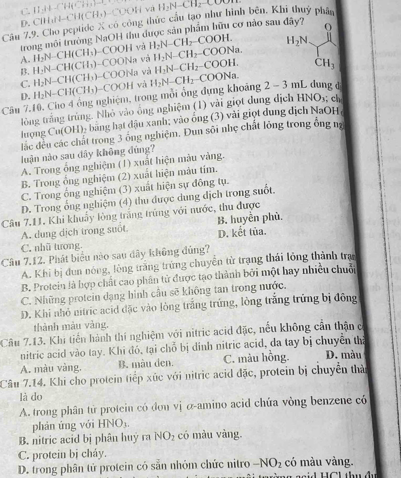 C.
D. ClH_3N-CH(CH_3)-COOH H_2(surd -)=[H(CH_3)-C] a H_2N-CH_2-COOH
Câu 7.9. Cho peptide X có công thức cấu tạo như hình bên. Khi thuỷ phân
trong môi trường NaOH thu được sản phẩm hữu cơ nào sau đây?
A. H_2N-CH(CH_3) -COOH và H_2N-CH_2-COOH.
H_2N
B. H_2N-CH(CH_3) -COONa và H_2N-CH_2-COONa.
C. H_2N-CH(CH_3) COONa và H_2N-CH_2-COOH.
CH_3
D. H_2N-CH(CH_3) -COOH và
Câu 7.10, Cho 4 ống nghiệm, trong mỗi ống đựng khoảng H_2N-CH_2-COONa. 2-3mL dung d
tòng trắng trứng. Nhỏ vào ống nghiệm (1) vài giọt dung dịch HNO_3; ch
lượng Cu(OH)_2 bằng hạt đậu xanh; vào ống (3) vài giọt dung dịch NaOHa
lắc đều các chất trong 3 ống nghiệm. Đun sôi nhẹ chất lỏng trong ống ng
luận nào sau đây không đúng?
A. Trong ổng nghiệm (1) xuất hiện màu vàng.
B. Trong ống nghiệm (2) xuất hiện màu tím.
C. Trong ống nghiệm (3) xuất hiện sự đông tụ.
D. Trong ống nghiệm (4) thu được dung dịch trong suốt.
Câu 7.11. Khi khuẩy lòng trắng trứng với nước, thu được
A. dung dịch trong suốt. B. huyền phù.
C. nhũ tương. D. kết tủa.
Câu 7.12. Phát biểu nào sau đây không đúng?
A. Khi bị đun nóng, lòng trắng trứng chuyền từ trạng thái lỏng thành tran
B. Protein là hợp chất cao phân tử được tạo thành bởi một hay nhiều chuỗi
C. Những protein dạng hình cầu sẽ không tan trong nước.
D. Khi nhỏ nitric acid đặc vào lòng trắng trứng, lòng trắng trứng bị đông
thành màu vàng.
Câu 7.13. Khi tiến hành thí nghiệm với nitric acid đặc, nếu không cần thận có
nitric acid vào tay. Khi đó, tại chỗ bị dính nitric acid, da tay bị chuyển tha
A. màu vàng. B. màu đen. C. màu hồng. D. màu
Câu 7.14. Khi cho protein tiếp xúc với nitric acid đặc, protein bị chuyển thàn
là do
A. trong phân tử protein có đơn vị α-amino acid chứa vòng benzene có
phản ứng với HNO_3.
B. nitric acid bị phân huỷ ra NO_2 có màu vàng.
C. protein bị cháy.
D. trong phân tử protein có sẵn nhóm chức nitro -NO_2 có màu vàng.