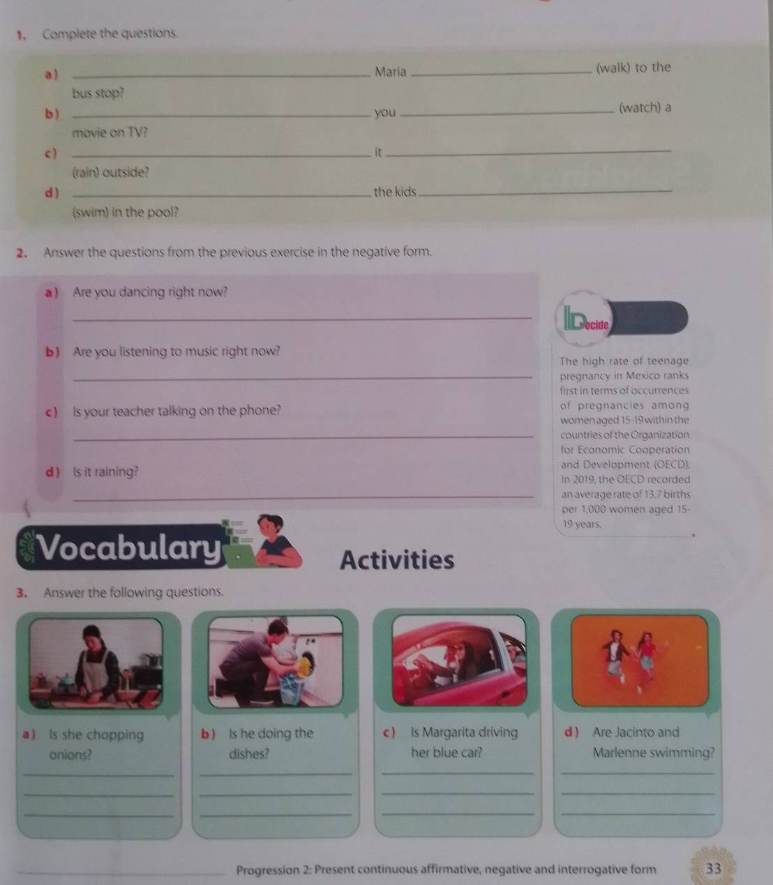 Complete the questions. 
a ) _Maria _(walk) to the 
bus stop? 
b ) _you_ (watch) a 
movie on TV? 
c ) _it_ 
(rain) outside? 
d ) _the kids_ 
(swim) in the pool? 
2. Answer the questions from the previous exercise in the negative form. 
a) Are you dancing right now? 
_Decido 
b) Are you listening to music right now? 
The high rate of teenage 
_pregnancy in Mexico ranks 
first in terms of occurrences 
c) is your teacher talking on the phone? of pregnancies among 
women aged 15-19 within the 
_countries of the Organization 
for Economic Cooperation 
d )ls it raining 
and Development (OECD). 
In 2019, the OECD recorded 
_an average rate of 13:7 births 
per 1,000 women aged 15-
19 years. 
Vocabulary 
Activities 
3. Answer the following questions. 
a) Is she chopping b) Is he doing the c) Is Margarita driving d Are Jacinto and 
onions? dishes? her blue car? Marlenne swimming? 
__ 
__ 
_ 
_ 
__ 
__ 
__ 
_ 
_Progression 2: Present continuous affirmative, negative and interrogative form 33