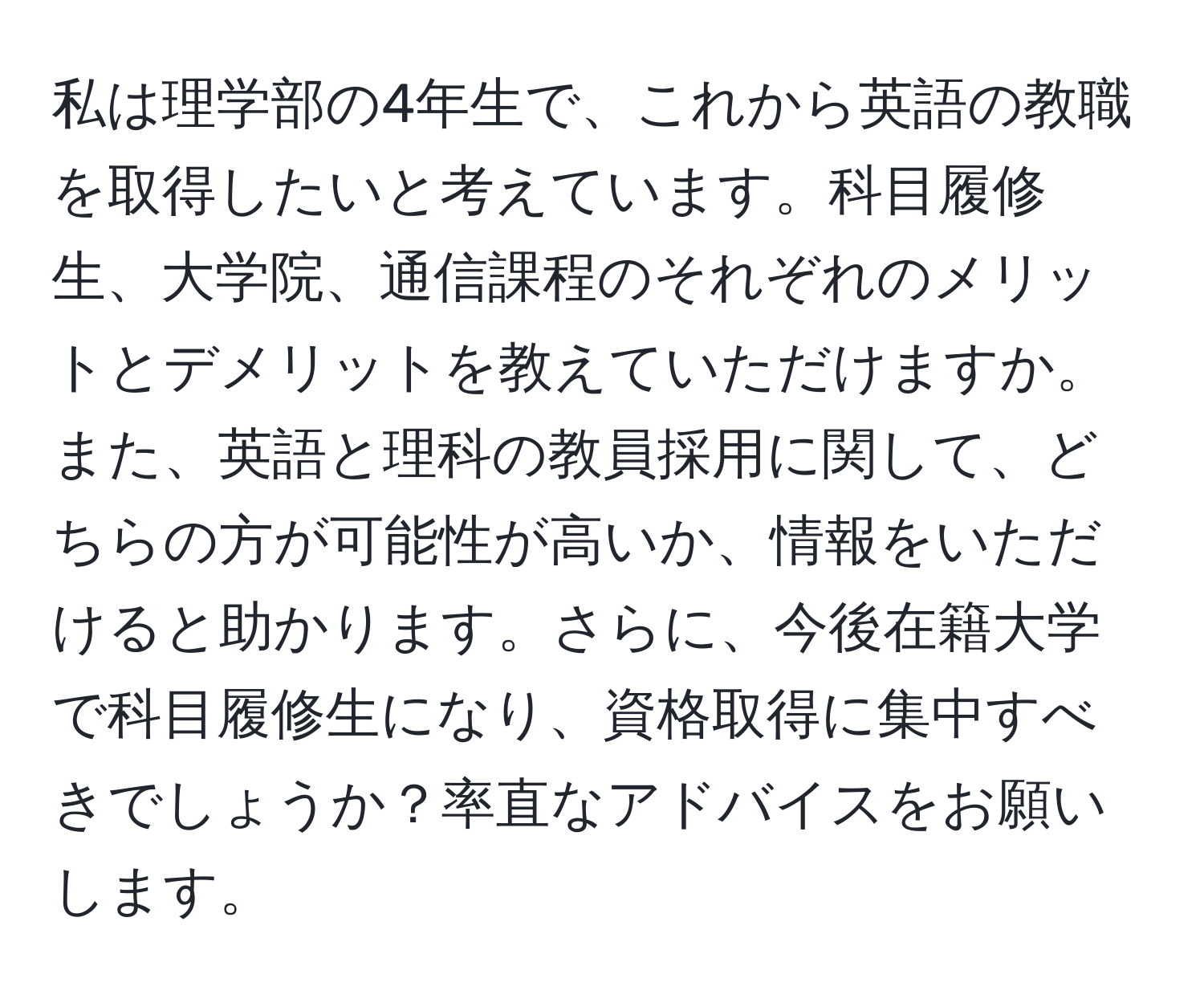 私は理学部の4年生で、これから英語の教職を取得したいと考えています。科目履修生、大学院、通信課程のそれぞれのメリットとデメリットを教えていただけますか。また、英語と理科の教員採用に関して、どちらの方が可能性が高いか、情報をいただけると助かります。さらに、今後在籍大学で科目履修生になり、資格取得に集中すべきでしょうか？率直なアドバイスをお願いします。