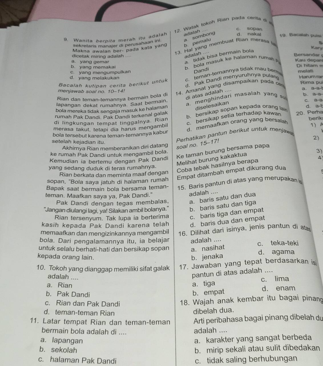 Watak tokoh Rian pada cerita d 
9. Wanita berpita merah itu adalah adalah .... c. sopan
Makna awaian ber- pada kata yan b. pemalu a. sombong d. nakal 19. Bacalah puisi
sekretaris manajer di perusahaan ini.
13. Hal yang membuat Rian merasa 
5
Kary
dicetak miring adalah ....
adalah ....
Bersandar
a tidak bisa bermain bola
a. yang gemar  Kau depan
b. bola masuk ke halaman rumah 
b. yang memakai Di hitam m
c. yang mengumpulkan
Dandi
d. yang melakukan Harum ran
Bacalah kutipan cerita berikut untuk c. teman-temannya tidak mau ber melati
d. Pak Dandi menyuruhnya pulan
Rian dan teman-temannya bermain bola di 14. Amanat yang disampaikan pada Rima puì
menjawab soal no. 10-14!
di atas adalah ...
a. a-a-b
a. menghindari masalah yang s b. a-a-
lapangan dekat rumahnya. Saat bermain.
C. a-a
d.
bola mereka tidak sengaja masuk ke halaman diselesaikan
b. bersikap sopan kepada orang lan
rumah Pak Dandi. Pak Dandi terkenal galak
c. bersikap setia terhadap kawan a-b
berik
di lingkungan tempat tinggalnya. Rian 20. Perha
d. memaafkan orang yang bersalah
merasa takut, tetapi dia harus mengambil 1) A
bola tersebut karena teman-temannya kabur
Perhatikan pantun berikut untuk menjaw
2)
setelah kejadian itu.
Akhirnya Rian memberanikan diri datang soal no. 15-17!
3)
Ke taman burung bersama papa
ke rumah Pak Dandi untuk mengambil bola.
Melihat burung kakaktua
Kemudian ia bertemu dengan Pak Dandi
A
Coba tebak hasilnya berapa
yang sedang duduk di teras rumahnya.
Rian berkata dan meminta maaf dengan
sopan, "Bola saya jatuh di halaman rumah Empat ditambah empat dikurang dua
Bapak saat bermain bola bersama teman- 15. Baris pantun di atas yang merupakan is
teman. Maafkan saya ya, Pak Dandi."
adalah ....
Pak Dandi dengan tegas membalas, a. baris satu dan dua
"Jangan diulangi lagi, ya! Silakan ambil bolanya." b. baris satu dan tiga
Rian tersenyum. Tak lupa ia berterima c. baris tiga dan empat
kasih kepada Pak Dandi karena telah d. baris dua dan empat
memaafkan dan mengizinkannya mengambil 16. Dilihat dari isinya, jenis pantun di atas
bola. Dari pengalamannya itu, ia belajar adalah ....
untuk selalu berhati-hati dan bersikap sopan a. nasihat c. teka-teki
kepada orang lain. b. jenaka
d. agama
10. Tokoh yang dianggap memiliki sifat galak 17. Jawaban yang tepat berdasarkan is
adalah ....
pantun di atas adalah ....
a. Rian a. tiga c. lima
b. Pak Dandi d. enam
b. empat
c. Rian dan Pak Dandi
18. Wajah anak kembar itu bagai pinang
d. teman-teman Rian
dibelah dua.
11. Latar tempat Rian dan teman-teman Arti peribahasa bagai pinang dibelah du
bermain bola adalah di .... adalah ....
a. lapangan a. karakter yang sangat berbeda
b. sekolah b. mirip sekali atau sulit dibedakan
c. halaman Pak Dandi c. tidak saling berhubungan