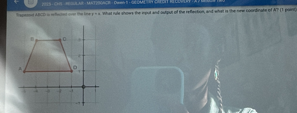 2025 - CHS - REGULAR - MAT200ACR - Owen-1 - GEOMETRY CREDIT RECOVERY - A 7 MS 
Trapezoid ABCD is reflected over the line y=x What rule shows the input and output of the reflection, and what is the new coordinate of A '? (1 point)