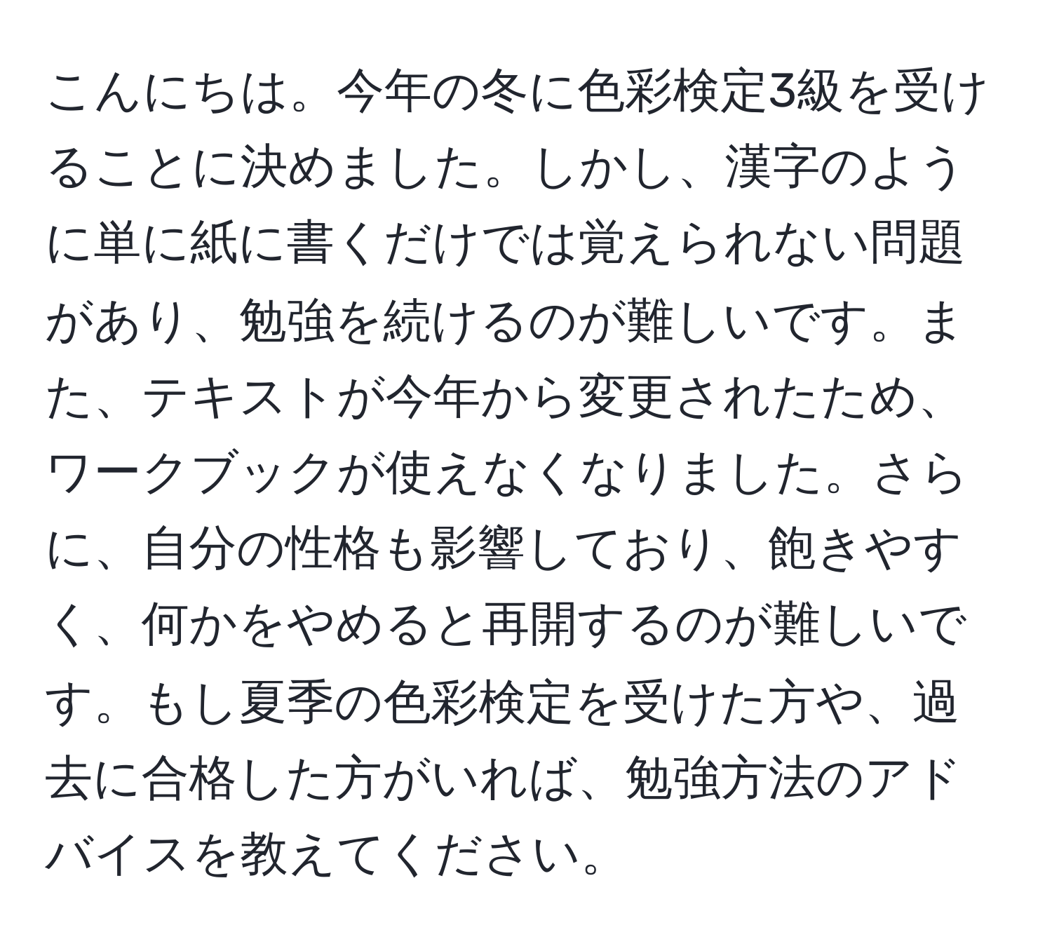 こんにちは。今年の冬に色彩検定3級を受けることに決めました。しかし、漢字のように単に紙に書くだけでは覚えられない問題があり、勉強を続けるのが難しいです。また、テキストが今年から変更されたため、ワークブックが使えなくなりました。さらに、自分の性格も影響しており、飽きやすく、何かをやめると再開するのが難しいです。もし夏季の色彩検定を受けた方や、過去に合格した方がいれば、勉強方法のアドバイスを教えてください。