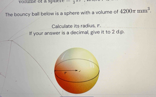 volume of a sphère^(-3
The bouncy ball below is a sphere with a volume of 4200π mm^3). 
Calculate its radius, r. 
If your answer is a decimal, give it to 2 d.p.