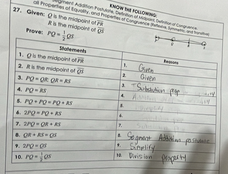 KNOW THE FOLLOWING:
27. Given: Ω is the midpoint o overline PR
degment Addition Postulate, Definition of Midpoint, Definition of Congruence
all Properties of Equality, and Properties of Congruence (Reflexive, Symmetric, and Transitive)
R is the midpoint of overline QS
Prove: