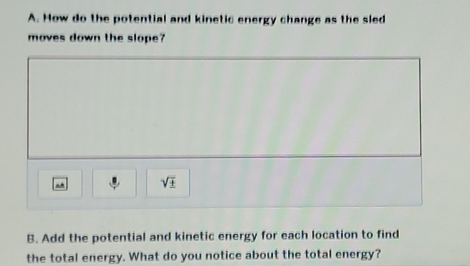 How do the potential and kinetic energy change as the sled 
moves down the slope? 
^ 
sqrt(± ) 
B. Add the potential and kinetic energy for each location to find 
the total energy. What do you notice about the total energy?