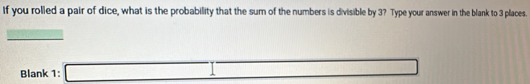 If you rolled a pair of dice, what is the probability that the sum of the numbers is divisible by 3? Type your answer in the blank to 3 places. 
=□ 
Blank 1: □