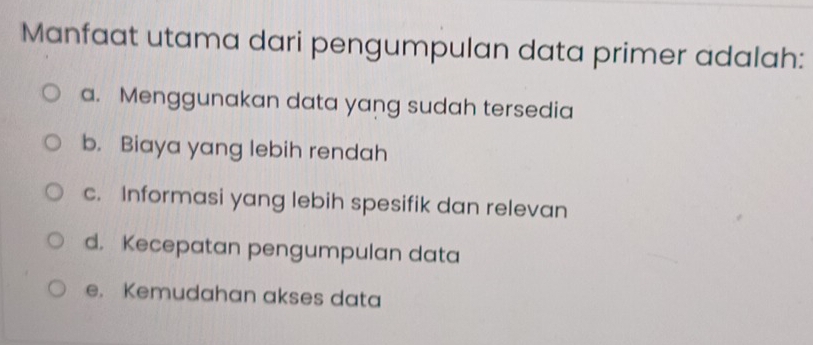 Manfaat utama dari pengumpulan data primer adalah:
a. Menggunakan data yang sudah tersedia
b. Biaya yang lebih rendah
c. Informasi yang lebih spesifik dan relevan
d. Kecepatan pengumpulan data
e. Kemudahan akses data