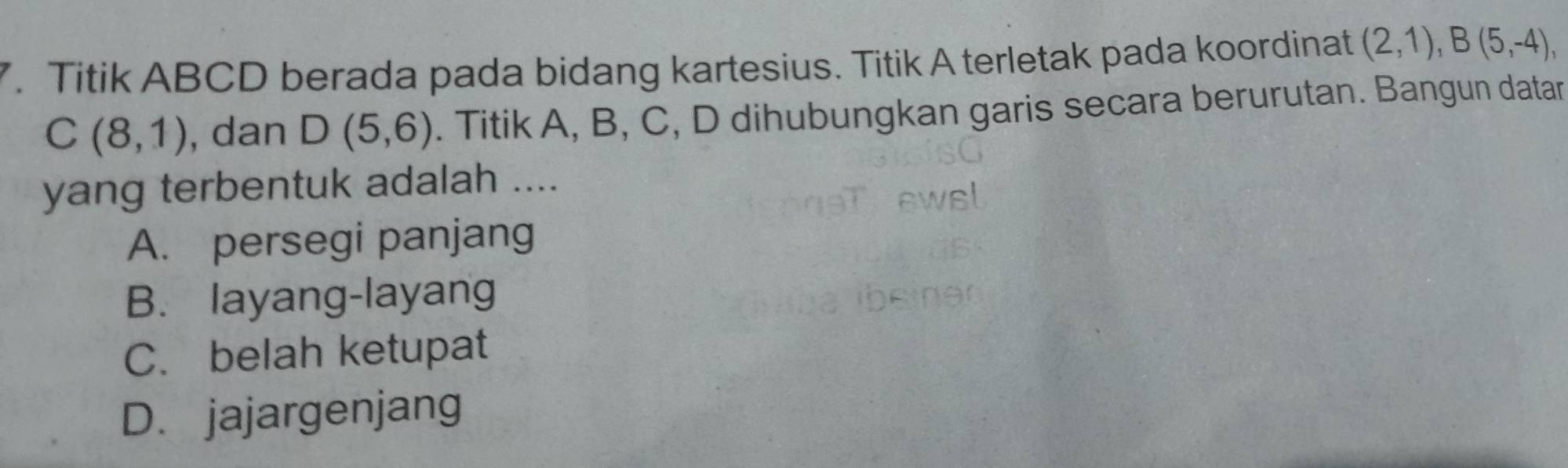 Titik ABCD berada pada bidang kartesius. Titik A terletak pada koordinat (2,1), B(5,-4),
C(8,1) , dan D(5,6). Titik A, B, C, D dihubungkan garis secara berurutan. Bangun datar
yang terbentuk adalah ....
A. persegi panjang
B. layang-layang
C. belah ketupat
D. jajargenjang