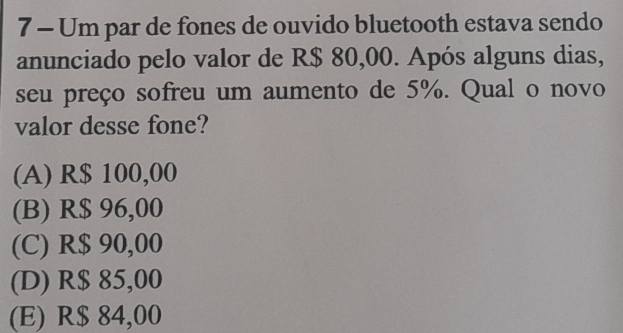 Um par de fones de ouvido bluetooth estava sendo
anunciado pelo valor de R$ 80,00. Após alguns dias,
seu preço sofreu um aumento de 5%. Qual o novo
valor desse fone?
(A) R$ 100,00
(B) R$ 96,00
(C) R$ 90,00
(D) R$ 85,00
(E) R$ 84,00