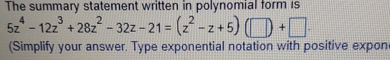 The summary statement written in polynomial form is
5z^4-12z^3+28z^2-32z-21=(z^2-z+5)(□ )+□. 
(Simplify your answer. Type exponential notation with positive expon