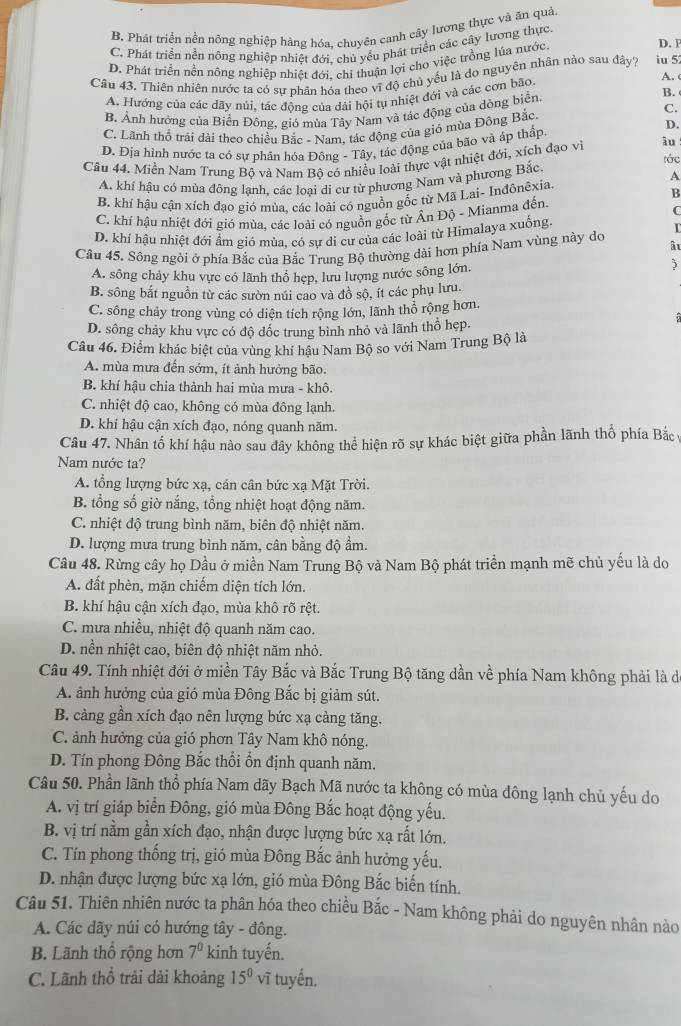 B. Phát triển nền nông nghiệp hàng hóa, chuyên canh cây lương thực và ăn quả
D. F
C. Phát triển nền nông nghiệp nhiệt đới, chủ yểu phát triển các cây lương thực
D. Phát triển nền nông nghiệp nhiệt đới, chi thuận lợi cho việc trồng lúa nước
Câu 43. Thiên nhiên nước ta có sự phân hóa theo vĩ độ chủ yếu là do nguyên nhân nào sau đây? iu 5 A. 
B.
A. Hướng của các dây núi, tác động của dải hội tụ nhiệt đới và các cơn bão.
C.
B. Ảnh hưởng của Biển Đông, gió mùa Tây Nam và tác động của dòng biển
D.
C. Lãnh thổ trải dài theo chiều Bắc - Nam, tác động của gió mùa Đông Bắc
D. Địa hình nước ta có sự phân hóa Đông - Tây, tác động của bão và áp thấp
Câu 44. Miền Nam Trung Bộ và Nam Bộ có nhiều loài thực vật nhiệt đới, xích đạo vi âu
tác
A
A. khí hậu có mùa đông lanh, các loại di cư từ phương Nam và phương Bắc,
B. khí hậu cận xích đạo gió mùa, các loài có nguồn gốc từ Mã Lai- Inđônêxia
B
C
C. khí hậu nhiệt đới gió mùa, các loài có nguồn gốc từ Ấn Độ - Mianma đến.
D. khí hậu nhiệt đới ẩm gió mùa, có sự di cư của các loài từ Himalaya xuống T
Câu 45. Sông ngỏi ở phía Bắc của Bắc Trung Bộ thường dài hơn phía Nam vùng này do âu
A. sông chảy khu vực có lãnh thổ hẹp, lưu lượng nước sông lớn.
)
B. sông bắt nguồn từ các sườn núi cao và đồ sộ, ít các phụ lưu.
C. sông chảy trong vùng có diện tích rộng lớn, lãnh thổ rộng hơn.
D. sông chảy khu vực có độ đốc trung binh nhỏ và lãnh thổ hẹp.
Câu 46. Điểm khác biệt của vùng khí hậu Nam Bộ so với Nam Trung Bộ là
A. mùa mưa đến sớm, ít ảnh hưởng bão.
B. khí hậu chia thành hai mùa mưa - khô.
C. nhiệt độ cao, không có mùa đông lạnh.
D. khí hậu cận xích đạo, nóng quanh năm.
Câu 47. Nhân tố khí hậu nào sau đây không thể hiện rõ sự khác biệt giữa phần lãnh thổ phía Bắc ý
Nam nước ta?
A. tổng lượng bức xạ, cán cân bức xạ Mặt Trời.
B. tổng số giờ nắng, tổng nhiệt hoạt động năm.
C. nhiệt độ trung bình năm, biên độ nhiệt năm.
D. lượng mưa trung bình năm, cân bằng độ ẩm.
Câu 48. Rừng cây họ Dầu ở miền Nam Trung Bộ và Nam Bộ phát triển mạnh mẽ chủ yểu là do
A. đất phèn, mặn chiếm diện tích lớn.
B. khí hậu cận xích đạo, mùa khô rõ rệt.
C. mưa nhiều, nhiệt độ quanh năm cao.
D. nền nhiệt cao, biên độ nhiệt năm nhỏ.
Câu 49. Tính nhiệt đới ở miền Tây Bắc và Bắc Trung Bộ tăng dần về phía Nam không phải là di
A. ảnh hưởng của gió mùa Đông Bắc bị giảm sút.
B. cảng gần xích đạo nên lượng bức xạ cảng tăng.
C. ảnh hưởng của gió phơn Tây Nam khô nóng.
D. Tín phong Đông Bắc thổi ổn định quanh năm.
Câu 50. Phần lãnh thổ phía Nam dãy Bạch Mã nước ta không có mùa đông lạnh chủ yếu do
A. vị trí giáp biển Đông, gió mùa Đông Bắc hoạt động yếu.
B. vị trí nằm gần xích đạo, nhận được lượng bức xạ rất lớn.
C. Tín phong thống trị, gió mùa Đông Bắc ảnh hưởng yếu.
D. nhận được lượng bức xạ lớn, gió mùa Đông Bắc biến tính.
Câu 51. Thiên nhiên nước ta phân hóa theo chiều Bắc - Nam không phải do nguyên nhân nào
A. Các dãy núi có hướng tây - đông.
B. Lãnh thổ rộng hơn 7^0 kinh tuyến.
C. Lãnh thổ trải dài khoảng 15^0 vĩ tuyến.