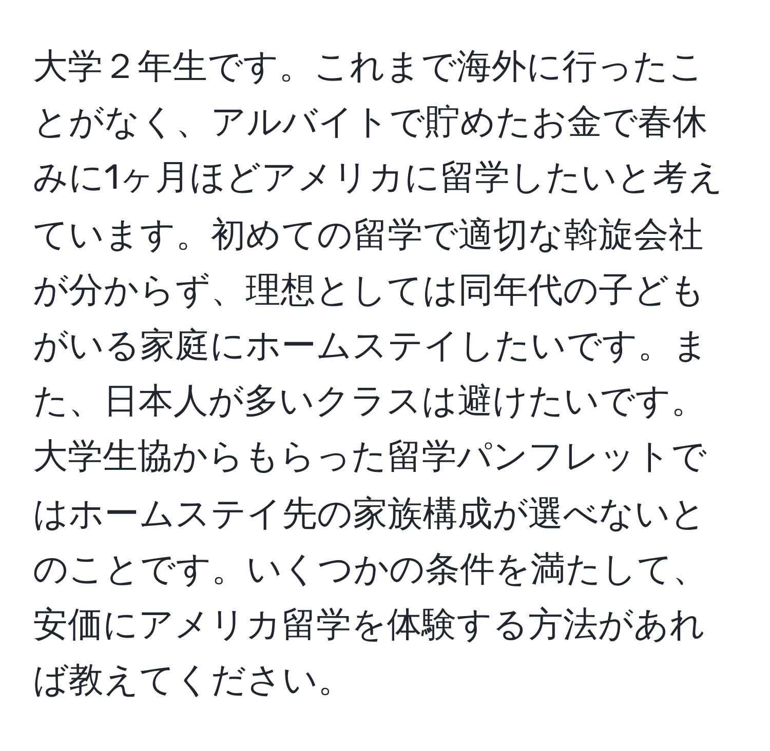 大学２年生です。これまで海外に行ったことがなく、アルバイトで貯めたお金で春休みに1ヶ月ほどアメリカに留学したいと考えています。初めての留学で適切な斡旋会社が分からず、理想としては同年代の子どもがいる家庭にホームステイしたいです。また、日本人が多いクラスは避けたいです。大学生協からもらった留学パンフレットではホームステイ先の家族構成が選べないとのことです。いくつかの条件を満たして、安価にアメリカ留学を体験する方法があれば教えてください。