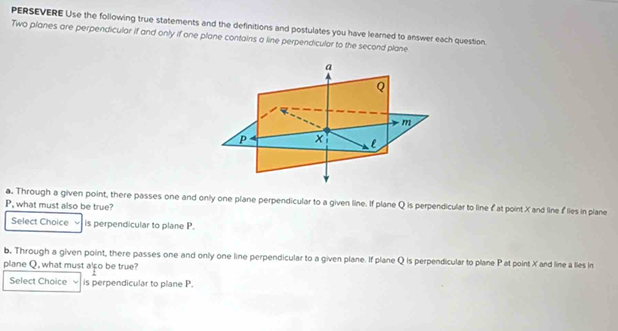 PERSEVERE Use the following true statements and the definitions and postulates you have learned to answer each question. 
Two planes are perpendicular if and only if one plane contains a line perpendicular to the second plane. 
a. Through a given point, there passes one and only one plane perpendicular to a given line. If plane Q is perpendicular to line £ at point X and line flies in plane
P, what must also be true? 
Select Choice is perpendicular to plane P. 
b. Through a given point, there passes one and only one line perpendicular to a given plane. If plane Q is perpendicular to plane P at point X and line a lies in 
plane Q, what must also be true? 
Select Choice is perpendicular to plane P.