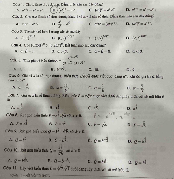 Cho # là số thực dương. Đẳng thức nào sau đây đúng?
A. a^(x+y)=a^x+a^y. B. (a^x)^y=a^(xy). C. (a^x)^y=a^x.a^y. D. a^(x-y)=a^x-a^y.
Cầu 2. Cho a, b là các số thực dương khác 1 và x,y là các số thực. Đẳng thức nào sau đây đúng?
A. a^xa^y=a^(x+y). B.  a^x/a^y =a^(frac z)y. C. a^xb^y=(ab)^x+y. D. (a^x)^y=a^(x+y).
Câu 3. Tìm số nhỏ hơn 1 trong các số sau đây
A. (0,7)^2017. B. (0,7)^-2017. C. (1,7)^2017. D. (2,7)^2017.
Câu 4. Cho (0,25π )^alpha >(0,25π )^beta . Kết luận nào sau đây đúng?
A. alpha · beta =1. B. alpha >beta . C. alpha +beta =0. D. alpha
Câu 5. Tính giá trị biểu thức A= (6^3+sqrt(5))/2^(2+sqrt(5))· 3^(1+sqrt(5)) .
A. 1. B. 6^(-sqrt(5)). C. 18. D. 9.
Câu 6. Giả sử a là số thực dương. Biểu thức sqrt(asqrt [3]a) được viết dưới danga^(alpha) *. Khi đó giá trị α bằng
bao nhiêu?
A. alpha = 2/3 . B. alpha = 11/6 . C. alpha = 1/6 . D. alpha = 5/3 .
Câu 7. Giả sử x là số thực dương. Biểu thức P=xsqrt[5](x) được viết dưới dạng lũy thừa với số mũ hữu tỉ
là
A. x^(frac 11)10. B. x^(frac 6)5. C. x^(frac 1)5. D. x^(frac 4)5.
Câu 8. Rút gọn biểu thức P=x^(frac 1)3· sqrt[6](x) với x>0.
A. P=x^(frac 1)8. B. P=x^2. C. P=sqrt(x). D. P=x^(frac 2)3.
Câu 9. Rút gọn biểu thức Q=b^(frac 5)3:sqrt[3](b) , với b>0.
A. Q=b^2. B. Q=b^(frac 5)9. C. Q=b^(-frac 4)3. D. Q=b^(frac 4)3.
Câu 10. Rút gọn biểu thức Q=frac b^(frac 1)3sqrt[5](b) , với b>0.
A. Q=b^(frac 1)13. B. Q=b^(-frac 1)15. C. hat Q=b^(frac 2)13. D. Q=b^(frac 5)3.
Câu 11. Hãy viết biểu thức L=sqrt[3](7.sqrt [3]7) dưới dạng lũy thừa với số mũ hữu tỉ.
TOán 1 1 - Kết Nổi TRị tHức